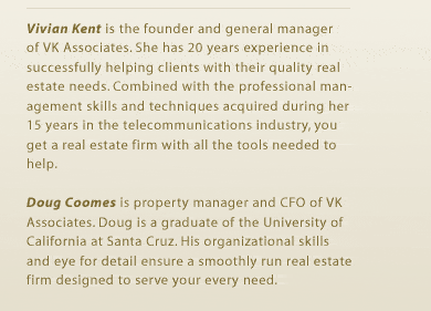 Vivian Kent is the founder and general manager of VK Associates. She has 20 years experience in successfully helping clients with their quality real estate needs. Combined with the professional management skills and techniques acquired during her 15 years in the telecommunications industry, you get a real estate firm with all the tools needed to help. Doug Coomes is property manager and CFO of VK Associates. Doug is a graduate of the University of California at Santa Cruz. His organizational skills and eye for detail ensure a smoothly run real estate firm designed to serve your every need. 