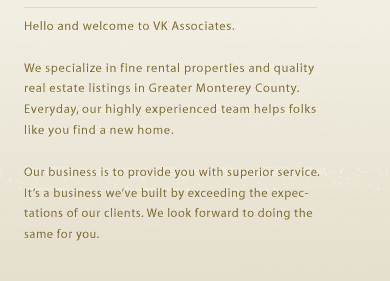 Hello and welcome to VK Associates.We specialize in fine rental properties and quality real estate listings in Greater Monterey County. Everyday, our highly experienced team helps folks like you find a new home.
Our business is to provide you with superior service. It’s a business we’ve built by exceeding the expectations of our clients. We look forward to doing the same for you. 